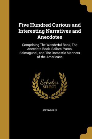 Five Hundred Curious and Interesting Narratives and Anecdotes: Comprising the Wonderful Book the Anecdote Book Sailors' Yarns Salmagundi and the Domestic Manners of the Americans