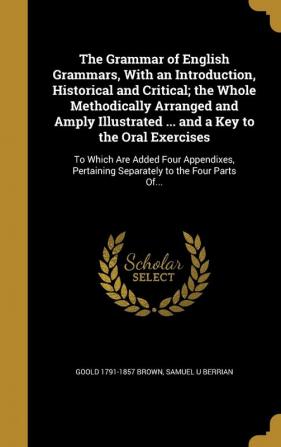 The Grammar of English Grammars With an Introduction Historical and Critical; the Whole Methodically Arranged and Amply Illustrated ... and a Key to ... Pertaining Separately to the Four Parts Of...