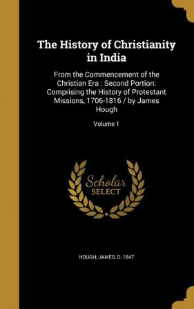 The History of Christianity in India: From the Commencement of the Christian Era: Second Portion: Comprising the History of Protestant Missions 1706-1816 / by James Hough; Volume 1