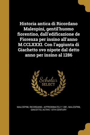 Historia Antica Di Ricordano Malespini Gentil'huomo Fiorentino Dall'edificazione de Fiorenza Per Insino All'anno M.CCLXXXI. Con L'Aggiunta Di Giachetto Svo Nipote Dal Detto Anno Per Insino Al 1286