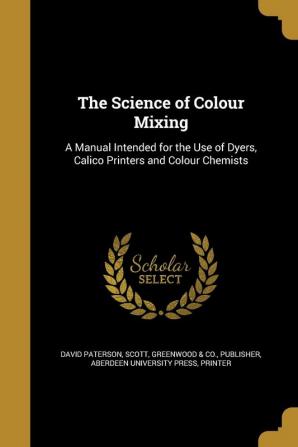 The Science of Colour Mixing: A Manual Intended for the Use of Dyers Calico Printers and Colour Chemists