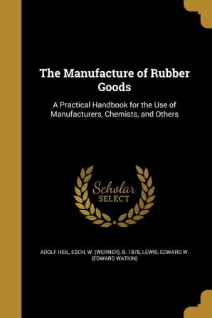 The Manufacture of Rubber Goods: A Practical Handbook for the Use of Manufacturers Chemists and Others