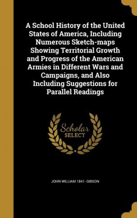 A School History of the United States of America Including Numerous Sketch-maps Showing Territorial Growth and Progress of the American Armies in ... Including Suggestions for Parallel Readings