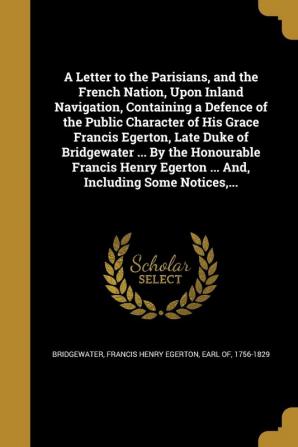 A Letter to the Parisians and the French Nation Upon Inland Navigation Containing a Defence of the Public Character of His Grace Francis Egerton ... Egerton ... And Including Some Notices ...