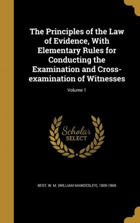 The Principles of the Law of Evidence with Elementary Rules for Conducting the Examination and Cross-Examination of Witnesses; Volume 1