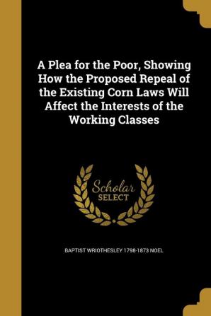 A Plea for the Poor Showing How the Proposed Repeal of the Existing Corn Laws Will Affect the Interests of the Working Classes