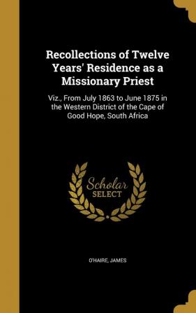 Recollections of Twelve Years' Residence as a Missionary Priest: Viz. from July 1863 to June 1875 in the Western District of the Cape of Good Hope South Africa