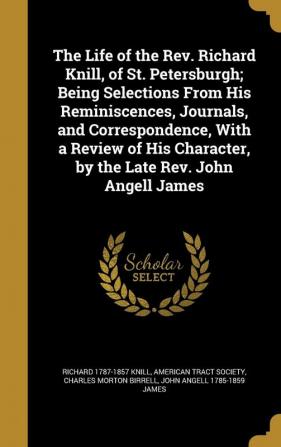 The Life of the Rev. Richard Knill of St. Petersburgh; Being Selections From His Reminiscences Journals and Correspondence With a Review of His Character by the Late Rev. John Angell James