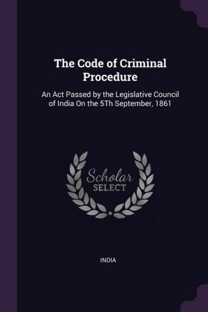 The Code of Criminal Procedure: An Act Passed by the Legislative Council of India On the 5Th September 1861