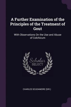 A Further Examination of the Principles of the Treatment of Gout: With Observations On the Use and Abuse of Colchicum