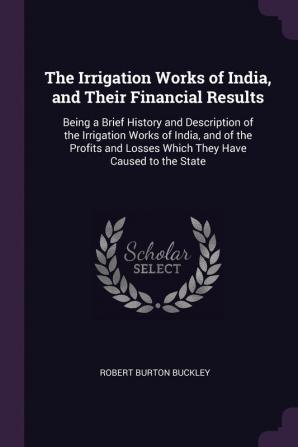 The Irrigation Works of India and Their Financial Results: Being a Brief History and Description of the Irrigation Works of India and of the Profits and Losses Which They Have Caused to the State