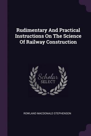 Rudimentary And Practical Instructions On The Science Of Railway Construction