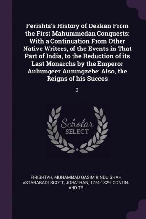 Ferishta's History of Dekkan From the First Mahummedan Conquests: With a Continuation From Other Native Writers of the Events in That Part of India ... Aurungzebe: Also the Reigns of his Succes: 2