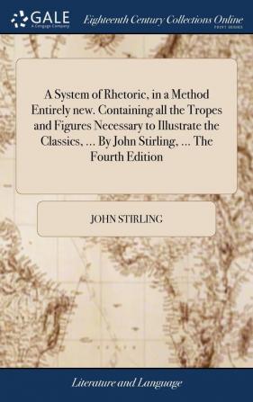 A System of Rhetoric in a Method Entirely New. Containing All the Tropes and Figures Necessary to Illustrate the Classics ... by John Stirling ... the Fourth Edition