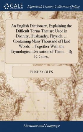 An English Dictionary Explaining the Difficult Terms That Are Used in Divinity Husbandry Physick ... Containing Many Thousand of Hard Words ... ... Derivation of Them ... by E. Coles