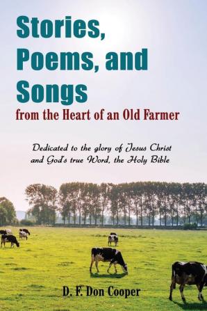 Stories Poems and Songs from the Heart of an Old Farmer: Dedicated to the glory of Jesus Christ and God's true Word the Holy Bible