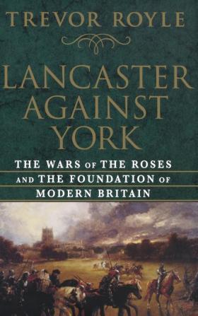 Lancaster Against York: The Wars of the Roses and the Foundation of Modern Britain