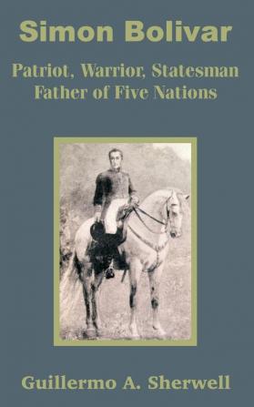 Simon Bolivar: Patriot Warrior Statesman Father of Five Nations