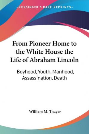 From Pioneer Home to the White House the Life of Abraham Lincoln: Boyhood Youth Manhood Assassination Death