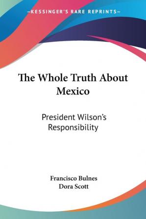 The Whole Truth About Mexico: President Wilson's Responsibility