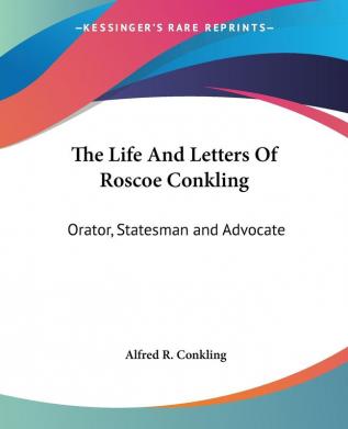 The Life And Letters Of Roscoe Conkling: Orator Statesman and Advocate