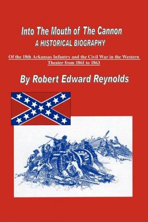 Into The Mouth of The Cannon: A Historical Biography of the 18th Arkansas Infantry and the Civil War in the Western Theater from 1861 to 1863