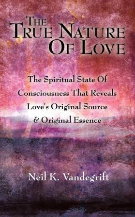 The True Nature Of Love: The Spiritual State Of Consciousness That Reveals Love's Original Source & Original Essence