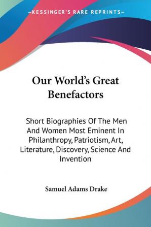 Our World's Great Benefactors: Short Bio: Short Biographies Of The Men And Women Most Eminent In Philanthropy Patriotism Art Literature Discovery Science And Invention