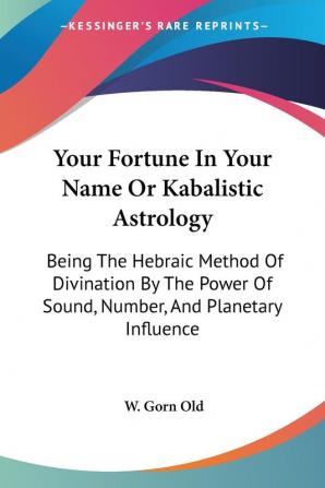 Your Fortune in Your Name or Kabalistic Astrology: Being the Hebraic Method of Divination by the Power of Sound Number and Planetary Influence