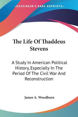 The Life of Thaddeus Stevens: A Study in American Political History Especially in the Period of the Civil War and Reconstruction