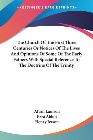 The Church Of The First Three Centuries Or Notices Of The Lives And Opinions Of Some Of The Early Fathers With Special Reference To The Doctrine Of The Trinity