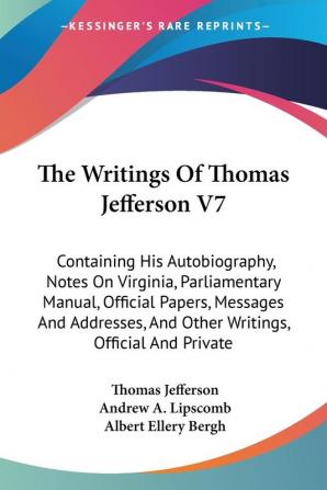 The Writings of Thomas Jefferson: Containing His Autobiography Notes on Virginia Parliamentary Manual Official Papers Messages and Addresses and Other Writings Official and Private: 7