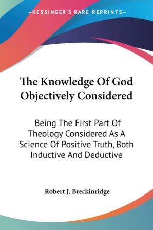 The Knowledge of God Objectively Considered: Being the First Part of Theology Considered As a Science of Positive Truth Both Inductive and Deductive