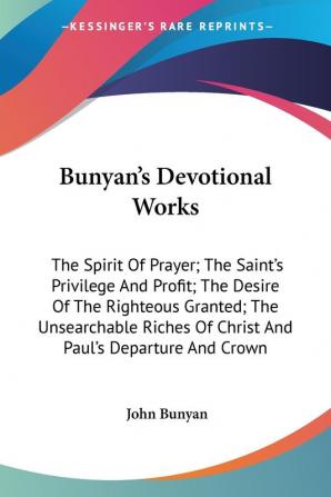 Bunyan's Devotional Works: The Spirit of Prayer; the Saint's Privilege and Profit; the Desire of the Righteous Granted; the Unsearchable Riches of Christ and Paul's Departure and Crown