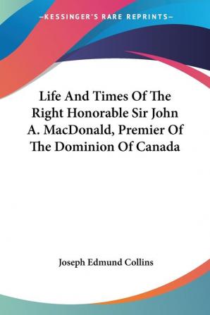 Life and Times of the Right Honorable Sir John A. Macdonald Premier of the Dominion of Canada