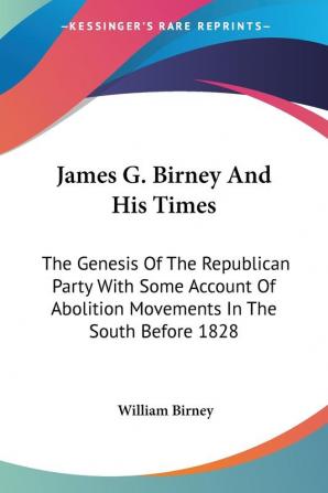 James G. Birney And His Times: The Genesis Of The Republican Party With Some Account Of Abolition Movements In The South Before 1828