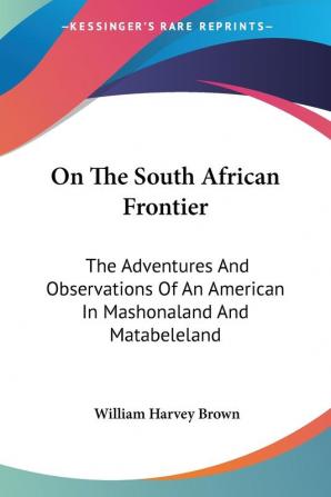 On The South African Frontier: The Adventures And Observations Of An American In Mashonaland And Matabeleland