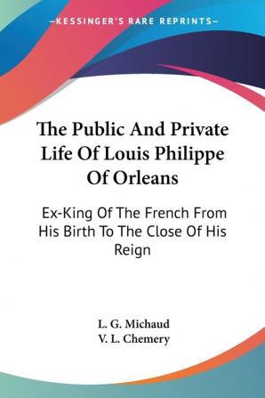 The Public and Private Life of Louis Philippe of Orleans: Ex-king of the French from His Birth to the Close of His Reign