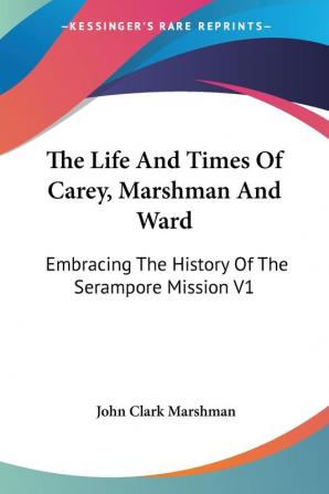 The Life And Times Of Carey Marshman and Ward: Embracing the History of the Serampore Mission: Embracing The History Of The Serampore Mission V1