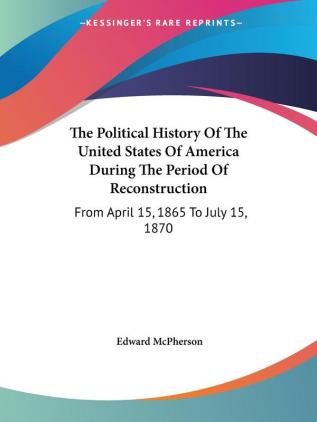 The Political History Of The United States Of America During The Period Of Reconstruction: From April 15 1865 To July 15 1870