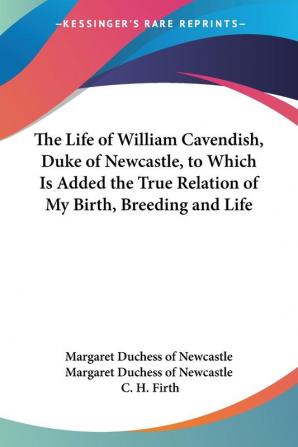 The Life Of William Cavendish Duke Of Newcastle To Which Is Added The True Relation Of My Birth Breeding And Life