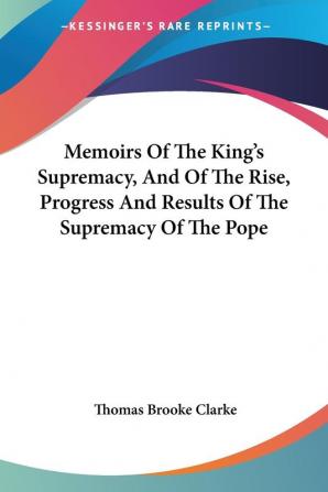 Memoirs of the King's Supremacy and of the Rise Progress and Results of the Supremacy of the Pope