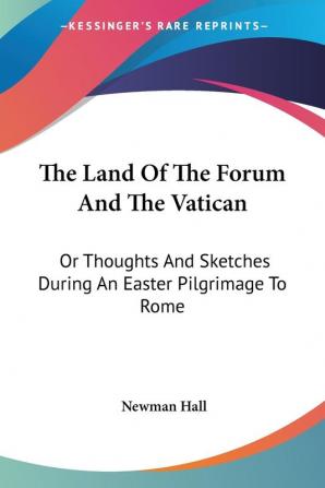 The Land of the Forum and the Vatican: Or Thoughts and Sketches During an Easter Pilgrimage to Rome