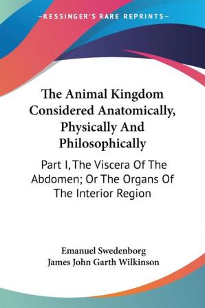 The Animal Kingdom Considered Anatomically Physically And Philosophically: Part I The Viscera Of The Abdomen; Or The Organs Of The Interior Region