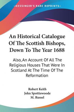 An Historical Catalogue of the Scottish Bishops Down to the Year 1688: Also an Account of All the Religious Houses That Were in Scotland at the Time of the Reformation