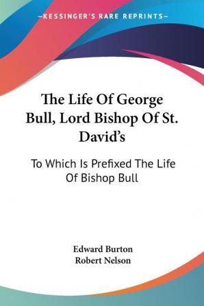 The Life of George Bull Lord Bishop of St. David's: To Which Is Prefixed the Life of Bishop Bull