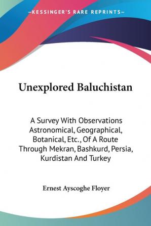 Unexplored Baluchistan: A Survey With Observations Astronomical Geographical Botanical Etc. of a Route Through Mekran Bashkurd Persia Kurdistan and Turkey