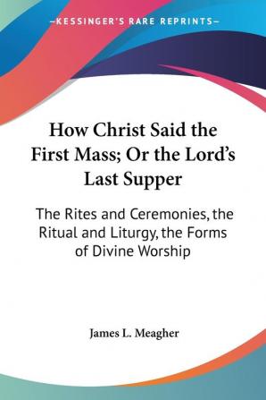 How Christ Said The First Mass; Or The Lord's Last Supper: The Rites And Ceremonies The Ritual And Liturgy The Forms Of Divine Worship