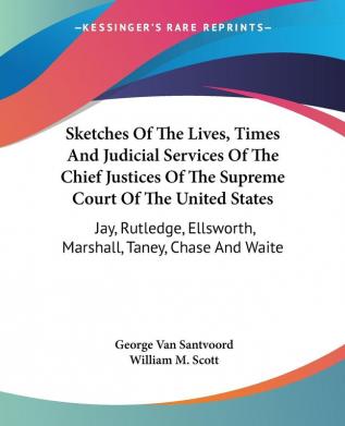 Sketches of the Lives Times and Judicial Services of the Chief Justices of the Supreme Court of the United States: Jay Rutledge Ellsworth Marshall Taney Chase and Waite