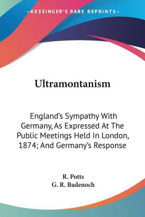 Ultramontanism: England's Sympathy With Germany As Expressed at the Public Meetings Held in London 1874; and Germany's Response